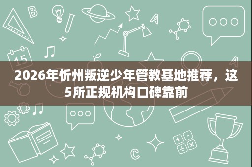 2026年忻州叛逆少年管教基地推荐，这5所正规机构口碑靠前