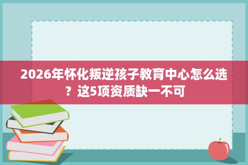 2026年怀化叛逆孩子教育中心怎么选?这5项资质缺一不可 2026年怀化叛逆孩子教育中心怎么选?这5项资质缺一不可