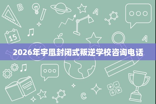 2026年宇凰封闭式叛逆学校咨询电话 2026年宇凰封闭式叛逆学校咨询电话