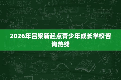 2026年吕梁新起点青少年成长学校咨询热线