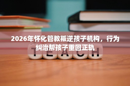 2026年怀化管教叛逆孩子机构,行为纠治帮孩子重回正轨 2026年怀化管教叛逆孩子机构,行为纠治帮孩子重回正轨