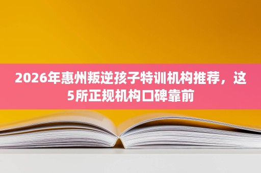 2026年惠州叛逆孩子特训机构推荐,这5所正规机构口碑靠前 2026年惠州叛逆孩子特训机构推荐,这5所正规机构口碑靠前