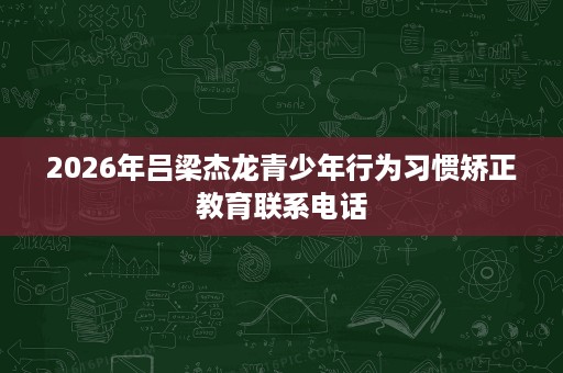 2026年吕梁杰龙青少年行为习惯矫正教育联系电话 2026年吕梁杰龙青少年行为习惯矫正教育联系电话