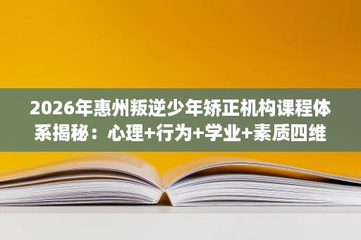 2026年惠州叛逆少年矫正机构课程体系揭秘:心理+行为+学业+素质四维矫正 2026年惠州叛逆少年矫正机构课程体系揭秘:心理+行为+学业+素质四维矫正