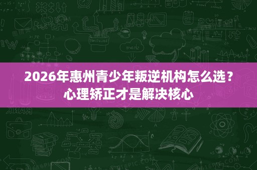 2026年惠州青少年叛逆机构怎么选？心理矫正才是解决核心