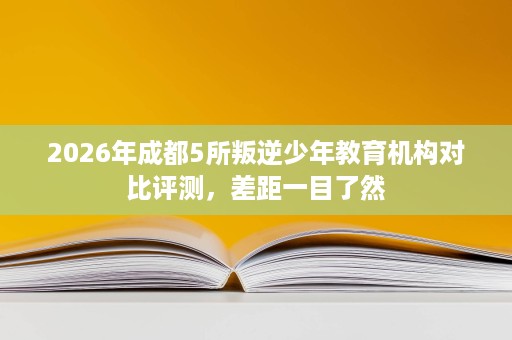 2026年成都5所叛逆少年教育机构对比评测，差距一目了然