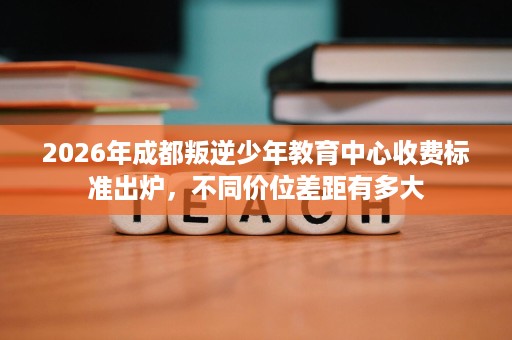 2026年成都叛逆少年教育中心收费标准出炉,不同价位差距有多大 2026年成都叛逆少年教育中心收费标准出炉,不同价位差距有多大