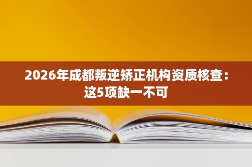 2026年成都叛逆矫正机构资质核查:这5项缺一不可 2026年成都叛逆矫正机构资质核查:这5项缺一不可