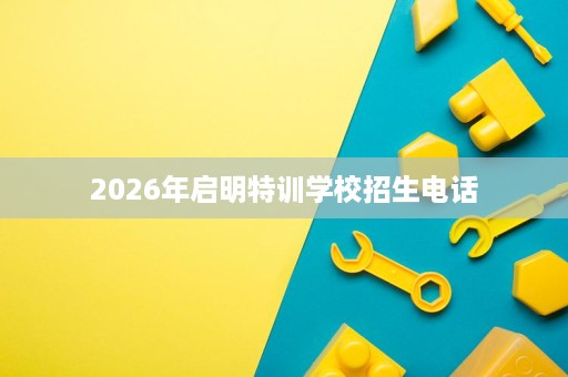 2026年启明特训学校招生电话 2026年启明特训学校招生电话