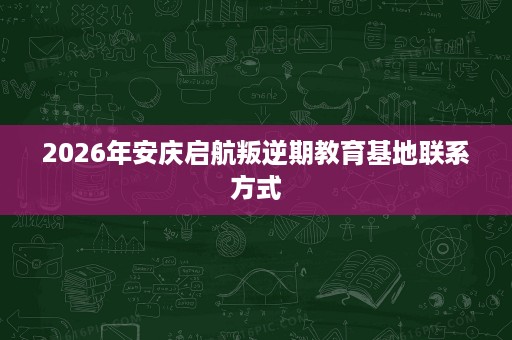 2026年安庆启航叛逆期教育基地联系方式 2026年安庆启航叛逆期教育基地联系方式