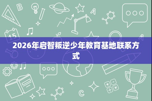 2026年启智叛逆少年教育基地联系方式 2026年启智叛逆少年教育基地联系方式