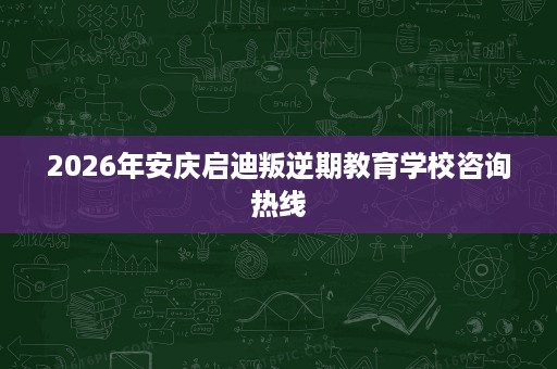 2026年安庆启迪叛逆期教育学校咨询热线 2026年安庆启迪叛逆期教育学校咨询热线