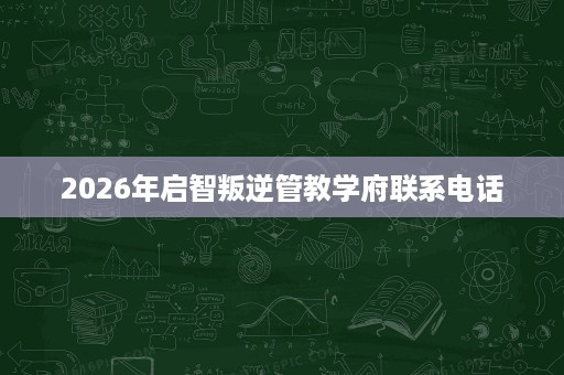 2026年启智叛逆管教学府联系电话 2026年启智叛逆管教学府联系电话
