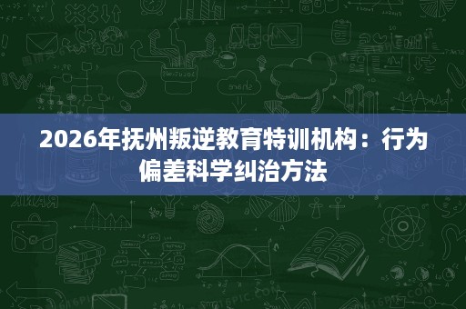 2026年抚州叛逆教育特训机构:行为偏差科学纠治方法 2026年抚州叛逆教育特训机构:行为偏差科学纠治方法