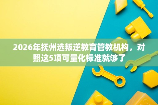 2026年抚州选叛逆教育管教机构，对照这5项可量化标准就够了