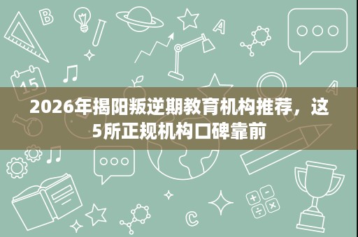 2026年揭阳叛逆期教育机构推荐,这5所正规机构口碑靠前 2026年揭阳叛逆期教育机构推荐,这5所正规机构口碑靠前