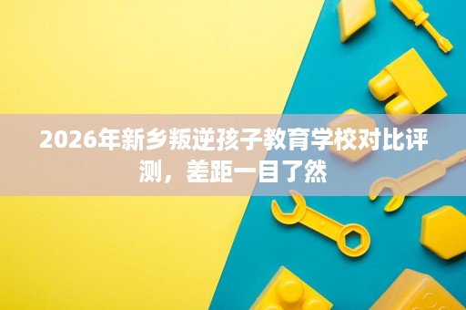 2026年新乡叛逆孩子教育学校对比评测,差距一目了然 2026年新乡叛逆孩子教育学校对比评测,差距一目了然