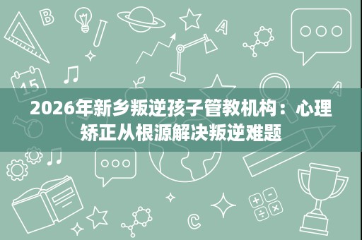 2026年新乡叛逆孩子管教机构:心理矫正从根源解决叛逆难题 2026年新乡叛逆孩子管教机构:心理矫正从根源解决叛逆难题
