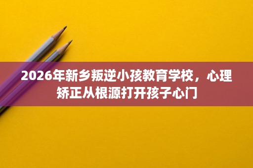 2026年新乡叛逆小孩教育学校,心理矫正从根源打开孩子心门 2026年新乡叛逆小孩教育学校,心理矫正从根源打开孩子心门
