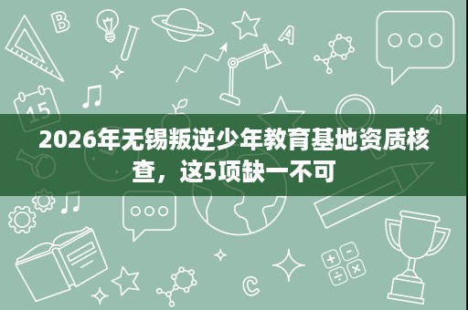 2026年无锡叛逆少年教育基地资质核查，这5项缺一不可
