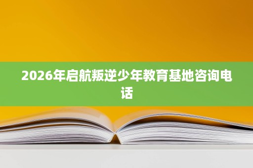 2026年启航叛逆少年教育基地咨询电话 2026年启航叛逆少年教育基地咨询电话