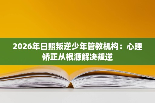 2026年日照叛逆少年管教机构：心理矫正从根源解决叛逆