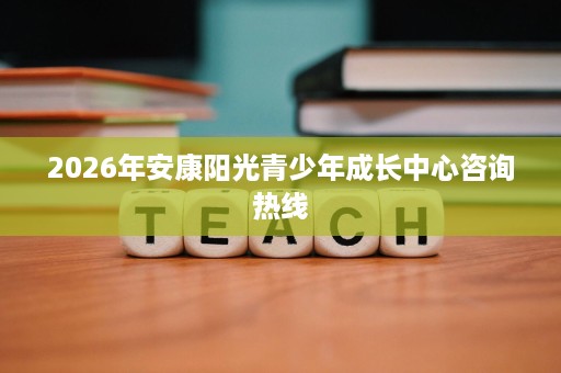 2026年安康阳光青少年成长中心咨询热线 2026年安康阳光青少年成长中心咨询热线