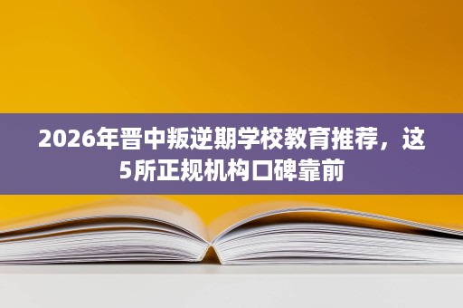 2026年晋中叛逆期学校教育推荐,这5所正规机构口碑靠前 2026年晋中叛逆期学校教育推荐,这5所正规机构口碑靠前