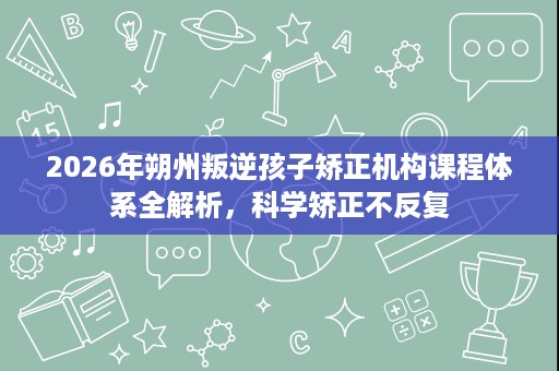 2026年朔州叛逆孩子矫正机构课程体系全解析,科学矫正不反复 2026年朔州叛逆孩子矫正机构课程体系全解析,科学矫正不反复