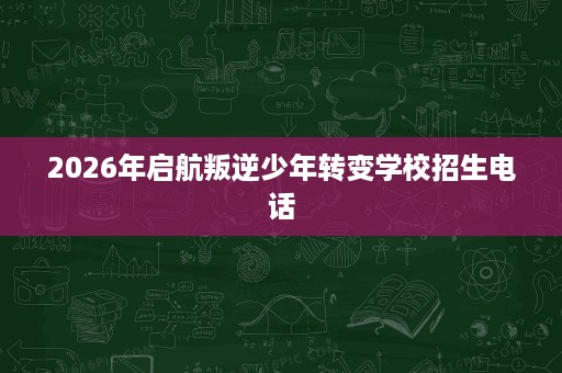 2026年启航叛逆少年转变学校招生电话 2026年启航叛逆少年转变学校招生电话