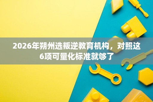 2026年朔州选叛逆教育机构,对照这6项可量化标准就够了 2026年朔州选叛逆教育机构,对照这6项可量化标准就够了