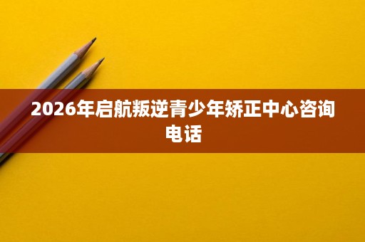 2026年启航叛逆青少年矫正中心咨询电话 2026年启航叛逆青少年矫正中心咨询电话