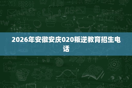 2026年安徽安庆020叛逆教育招生电话 2026年安徽安庆020叛逆教育招生电话