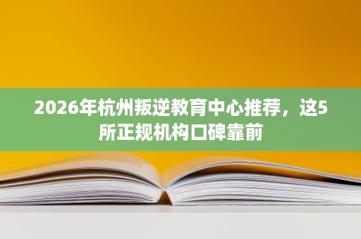 2026年杭州叛逆教育中心推荐，这5所正规机构口碑靠前