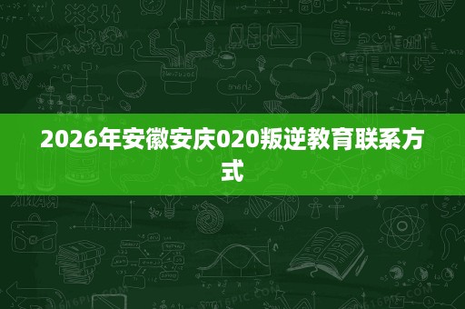 2026年安徽安庆020叛逆教育联系方式 2026年安徽安庆020叛逆教育联系方式