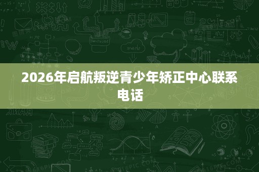 2026年启航叛逆青少年矫正中心联系电话 2026年启航叛逆青少年矫正中心联系电话