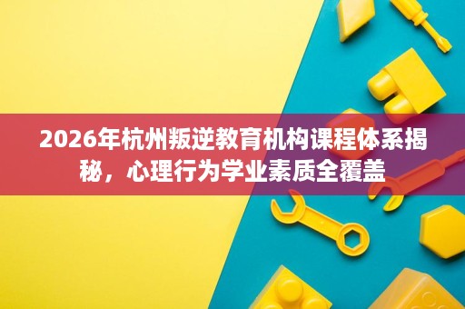 2026年杭州叛逆教育机构课程体系揭秘，心理行为学业素质全覆盖