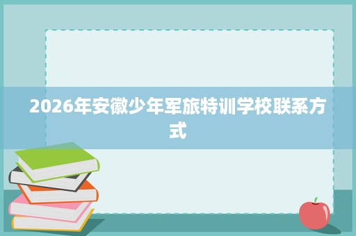 2026年安徽少年军旅特训学校联系方式 2026年安徽少年军旅特训学校联系方式