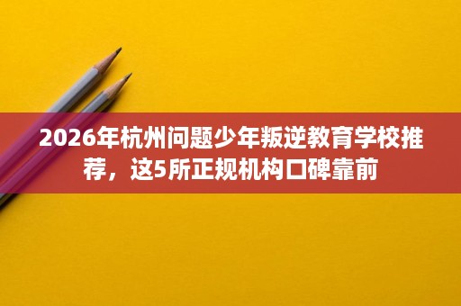 2026年杭州问题少年叛逆教育学校推荐,这5所正规机构口碑靠前 2026年杭州问题少年叛逆教育学校推荐,这5所正规机构口碑靠前