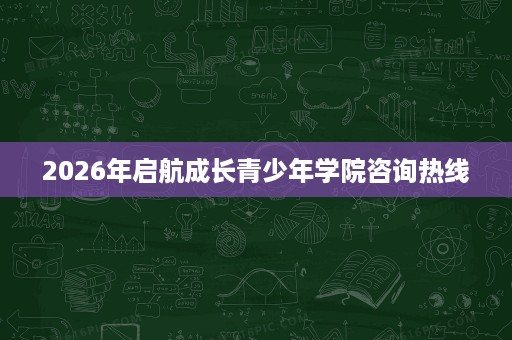 2026年启航成长青少年学院咨询热线 2026年启航成长青少年学院咨询热线