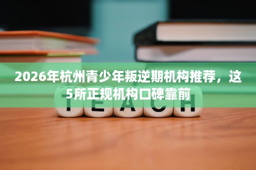 2026年杭州青少年叛逆期机构推荐，这5所正规机构口碑靠前