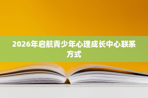 2026年启航青少年心理成长中心联系方式 2026年启航青少年心理成长中心联系方式