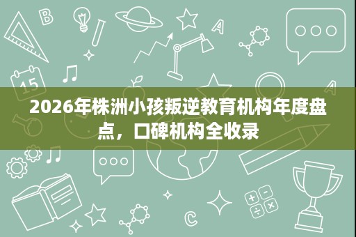 2026年株洲小孩叛逆教育机构年度盘点,口碑机构全收录 2026年株洲小孩叛逆教育机构年度盘点,口碑机构全收录