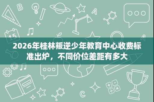 2026年桂林叛逆少年教育中心收费标准出炉，不同价位差距有多大