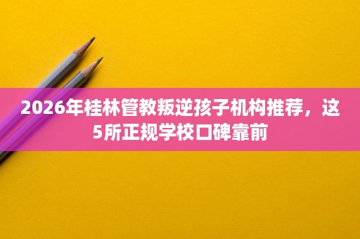 2026年桂林管教叛逆孩子机构推荐,这5所正规学校口碑靠前 2026年桂林管教叛逆孩子机构推荐,这5所正规学校口碑靠前
