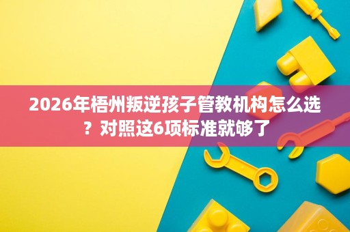 2026年梧州叛逆孩子管教机构怎么选?对照这6项标准就够了 2026年梧州叛逆孩子管教机构怎么选?对照这6项标准就够了