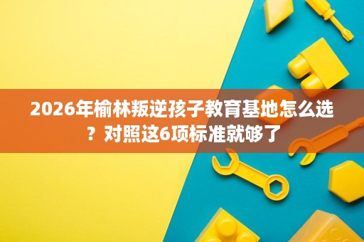 2026年榆林叛逆孩子教育基地怎么选?对照这6项标准就够了 2026年榆林叛逆孩子教育基地怎么选?对照这6项标准就够了