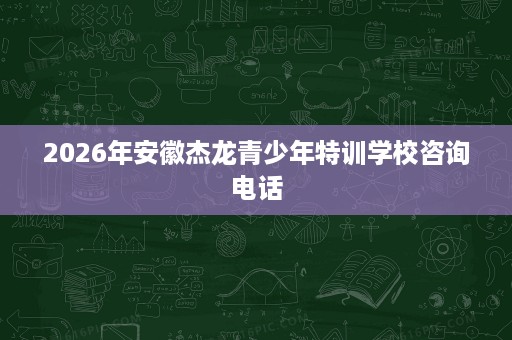 2026年安徽杰龙青少年特训学校咨询电话 2026年安徽杰龙青少年特训学校咨询电话