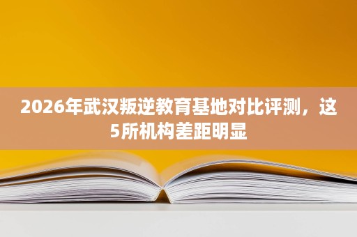 2026年武汉叛逆教育基地对比评测,这5所机构差距明显 2026年武汉叛逆教育基地对比评测,这5所机构差距明显