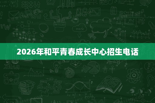2026年和平青春成长中心招生电话 2026年和平青春成长中心招生电话